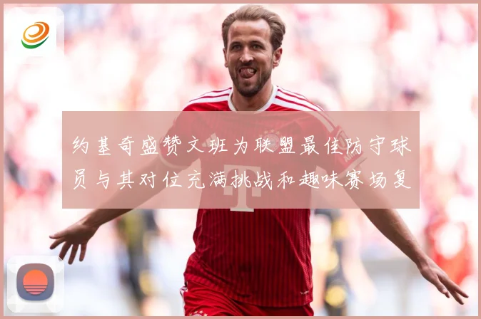约基奇盛赞文班为联盟最佳防守球员与其对位充满挑战和趣味赛场复盘-深度解析