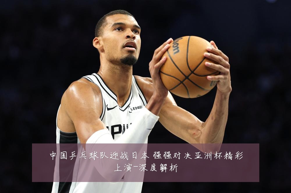 中国乒乓球队迎战日本 强强对决亚洲杯精彩上演-深度解析