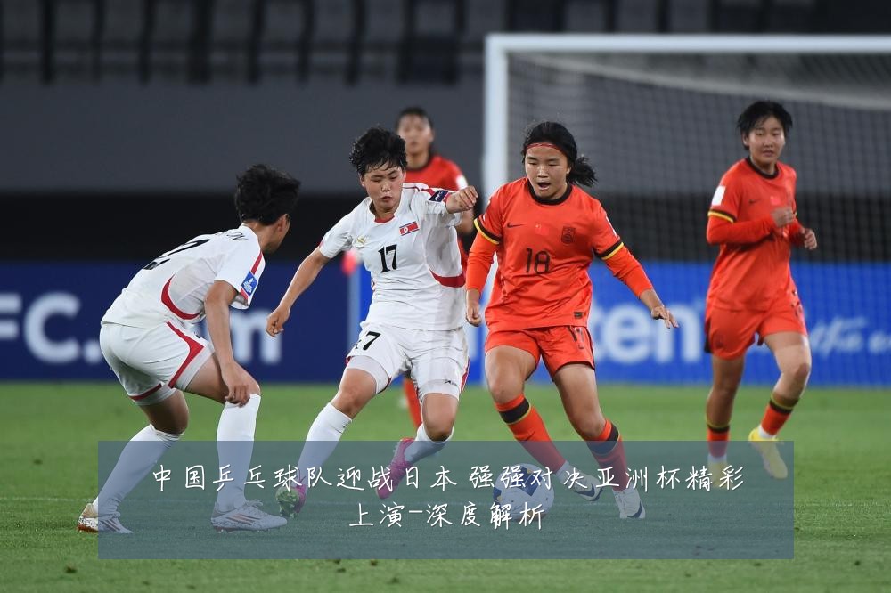 中国乒乓球队迎战日本 强强对决亚洲杯精彩上演-深度解析